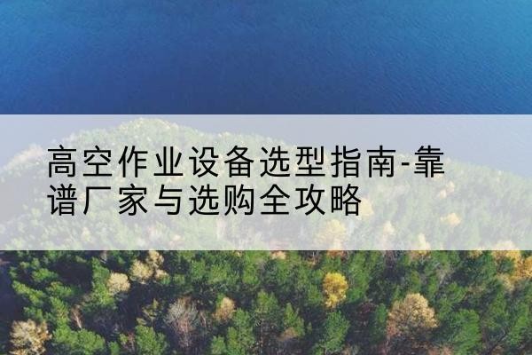 东河升降车厂家-高空作业设备选型指南-靠谱厂家与选购全攻略