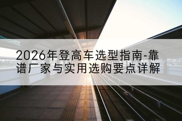 东河登高车厂家推荐-2026年登高车选型指南-靠谱厂家与实用选购要点详解
