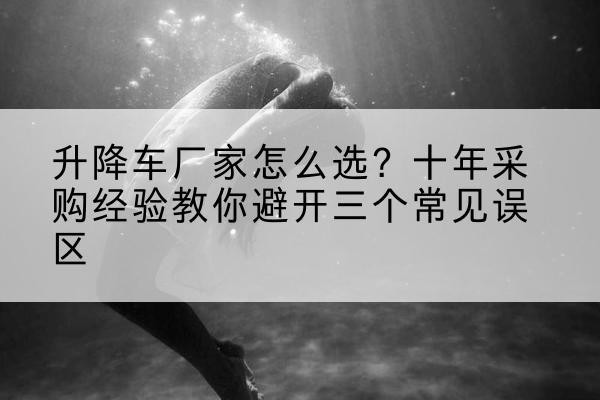 东河升降车厂家-怎么选？十年采购经验教你避开三个常见误区