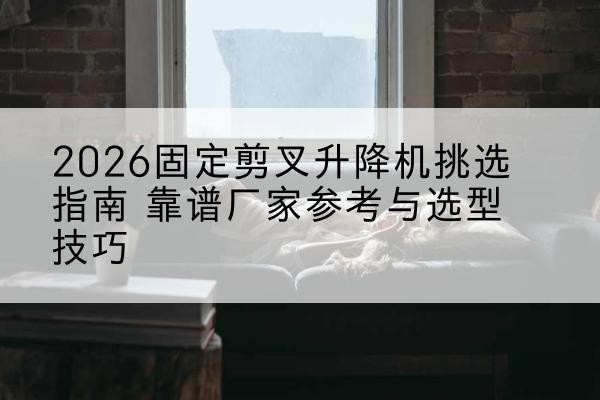 东河固定剪叉升降机厂家推荐-2026固定剪叉升降机挑选指南 靠谱厂家参考与选型技巧