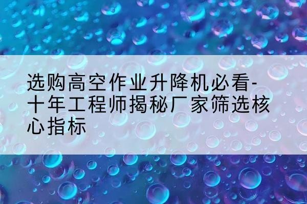 东河高空作业升降机厂家推荐-选购高空作业升降机必看-十年工程师揭秘厂家筛选核心指标