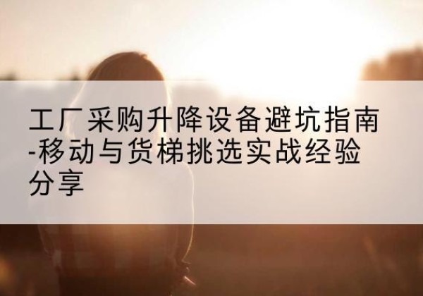 东河移动式升降机怎么选-工厂采购升降设备避坑指南-移动与货梯挑选实战经验分享