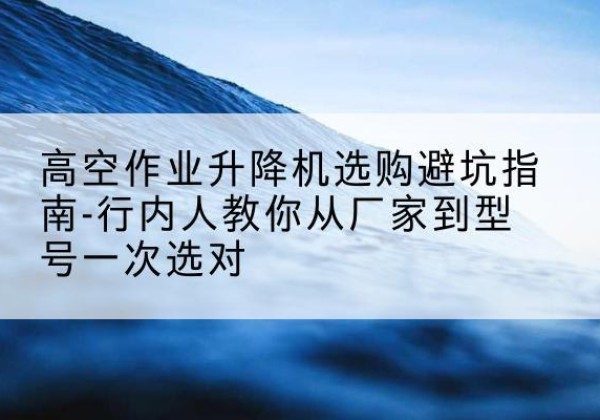 东河升降平台厂家-高空作业升降机选购避坑指南-行内人教你从厂家到型号一次选对