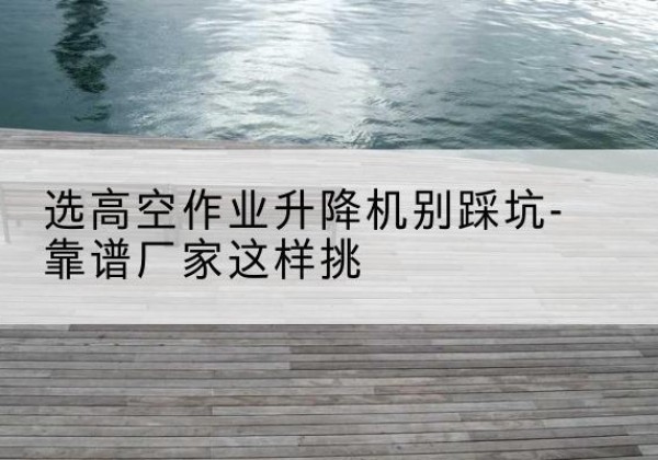 东河剪叉式升降机厂家-选高空作业升降机别踩坑-靠谱厂家这样挑
