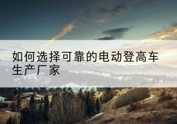 东河电动登高车厂家-如何选择可靠的电动登高车生产厂家