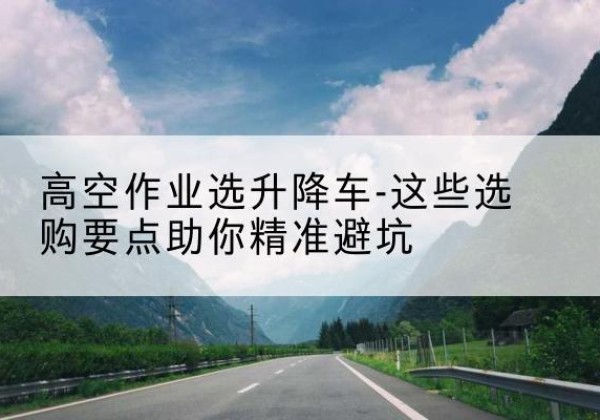 东河升降车厂家-高空作业选升降车-这些选购要点助你*避坑