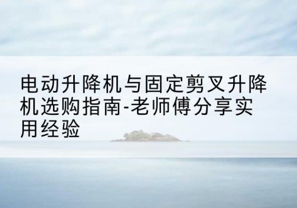 东河电动升降机怎么选-电动升降机与固定剪叉升降机选购指南-老师傅分享实用经验