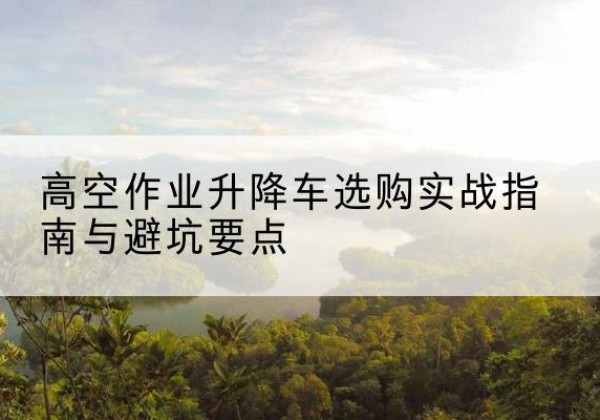 东河升降车怎么选-高空作业升降车选购实战指南与避坑要点