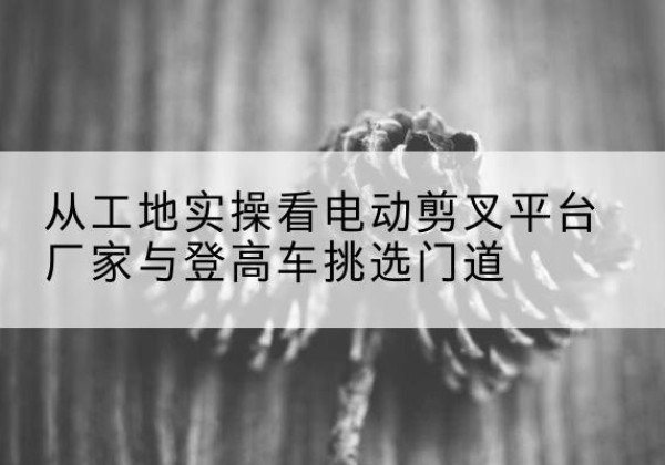 东河电动剪叉升降平台厂家-从工地实操看电动剪叉平台厂家与登高车挑选门道