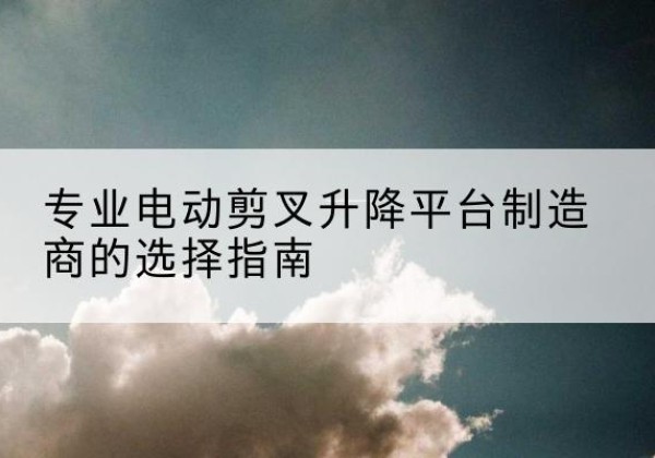东河电动剪叉升降平台厂家-专业电动剪叉升降平台制造商的选择指南