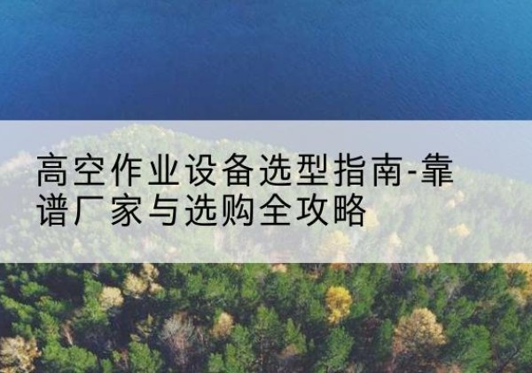 东河升降车厂家-高空作业设备选型指南-靠谱厂家与选购全攻略