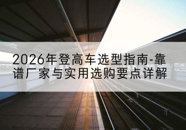 东河登高车厂家推荐-2026年登高车选型指南-靠谱厂家与实用选购要点详解