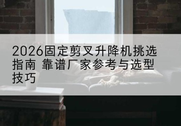 东河固定剪叉升降机厂家推荐-2026固定剪叉升降机挑选指南 靠谱厂家参考与选型技巧